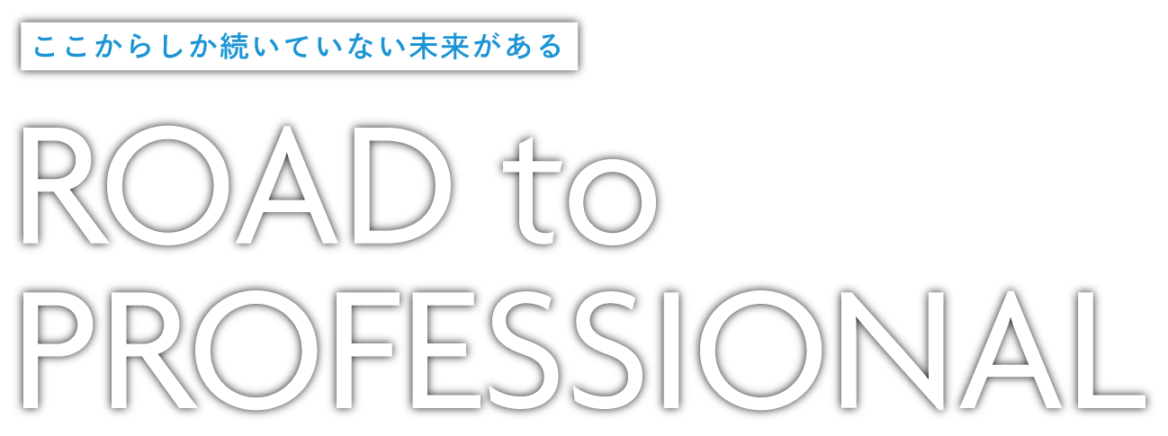 ここからしか続いていない未来がある　ROAD to PROFESSIONAL